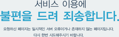 서비스 이용에 불편을 드려 죄송합니다. 요청하신 페이지는 일시적인 서버 오류이거나 존재하지 않는 페이지입니다.다시 한번 시도해주시기 바랍니다.